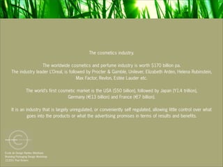 The cosmetics industry.

                     The worldwide cosmetics and perfume industry is worth $170 billion pa.
     The industry leader L’Oreal, is followed by Procter & Gamble, Unilever, Elizabeth Arden, Helena Rubinstein,
                                          Max Factor, Revlon, Estée Lauder etc.

                The world’s first cosmetic market is the USA ($50 billion), followed by Japan (Y1.4 trillion),
                                      Germany (€13 billion) and France (€7 billion).

     It is an industry that is largely unregulated, or conveniently self regulated, allowing little control over what
               goes into the products or what the advertising promises in terms of results and benefits.




Ecole de Design Nantes Atlantique
Branding Packaging Design Workshop
12.2011 Paul Vickers
 