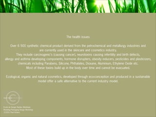 The health issues

      Over 6 500 synthetic chemical product derived from the petrochemical and metallurgy industries and
                           are currently used in the skincare and cosmetics industry.
          They include carcinogenic’s (causing cancer), neurotoxins causing infertility and birth defects,
 allergy and asthma developing components, hormone disrupters, obesity inducers, pesticides and plasticizers,
           chemicals including Parabens, Silicone, Phthalates, Dioxane, Aluminium, Ethylene Oxide etc.
                 Most of these toxins build up in the body over time and cannot be evacuated.

  Ecological, organic and natural cosmetics, developed through eco-conception and produced in a sustainable
                          model offer a safe alternative to the current industry model.




Ecole de Design Nantes Atlantique
Branding Packaging Design Workshop
12.2011 Paul Vickers
 