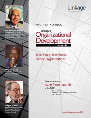 May 3–5, 2011 • Chicago, IL

Dr. Warren Bennis
renowned leadership expert;
professor and founding chairman
of The Leadership Institute
at the University of Southern
California




                                    Better People. Better Teams.
                                    Better Organizations.

Walter Bond
former NBA player; one of the
world’s preeminent experts on
personal accountability




                                            “Great to be able to
                                             learn from legends
                                             of the field.”
                                                     —Sharon Schachter
                                                      Director of Global Leadership Development
                                                      The Coca Cola Co.




Edgar Schein
expert on organizational culture;
MIT Society of Sloan Fellows
Professor of Management,
Professor Emeritus                                                      www.linkageinc.com/OD
 