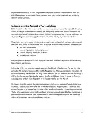www.nrf.com/organizedretailcrime 13
expensive merchandise such as iPods, sunglasses and cell phones. In addition to the merchandise losses and
potential safety issues for customers and store employees, some cases involve costly repairs and an unsightly
storefront to local businesses.
Incidents Involving Aggressive Thieves/Violence
Retail criminals know that if they are apprehended they face arrest, prosecution, bail and even jail. Oftentimes, they
will stop at nothing to steal merchandise and keep from getting caught. Unfortunately, some of these crimes are
committed through acts of violence and can endanger the lives of others. According to the survey, retailers say that
13 percent of organized retail crime apprehensions result in violence including physical assault or battery.
Many retailers report an increase in violent behavior among criminals, which puts both employees and shoppers at
risk. When asked, “Within the past year, what trends in organized retail crime have you noticed,” answers included:
 less fear of getting caught
 smash and grab activity significantly increased
 criminals are getting more violent, more bold
 steady increase in activity
Last holiday season, two separate incidents highlighted the extent of violence and aggression criminals are willing
to exert to avoid apprehension.
In November 2010, a loss prevention associate working for Weis Markets in East Lampeter, Pa., was shot in the
parking lot while attempting to apprehend two retail theft suspects. One of the suspects was taken into custody and
the other was recently arrested in New York using a stolen credit card. The loss prevention associate was working a
shift Sunday afternoon when he spotted two apparent shoplifters and followed them to the parking lot. One of the
suspects pulled a handgun, pistol-whipped him on the head several times and then shot him.
On the same November weekend, during a police investigation into three men suspected of organized retail crime
in Orlando, a suspect used a stolen van to ram an unmarked police car in the parking lot of a Target store. With
dozens of shoppers in the area and few options, two officers were forced to open fire, critically injuring one suspect.
The two other suspects were booked into Orange County jail on charges including grand theft and fraudulent use of
personal identification information. While violent incidents do not occur during all investigations, the propensity to
violence is increasing and is something retailers are monitoring.
 
