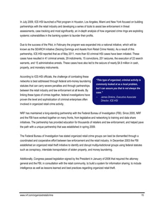 www.nrf.com/organizedretailcrime 15
In July 2009, ICE-HSI launched a Pilot program in Houston, Los Angeles, Miami and New York focused on building
partnerships with the retail industry and developing a series of tools to assist law enforcement in threat
assessments, case tracking and most significantly, an in-depth analysis of how organized crime rings are exploiting
systemic vulnerabilities in the banking system to launder their profits.
Due to the success of the Pilot, in February the program was expanded into a national initiative, which will be
known as the SEARCH initiative (Seizing Earnings and Assets from Retail Crime Heists). As a result of this
partnership, ICE-HSI reported that as of May 2011, more than 93 criminal HSI cases have been initiated. These
cases have resulted in 41 criminal arrests, 29 indictments, 15 convictions, 251 seizures, the execution of 22 search
warrants, and 15 administrative arrests. These cases have also led to the seizure of nearly $4.9 million in cash,
property, and monetary instruments.
According to ICE-HSI officials, the challenge of combating these
networks is best addressed through federal anti-money laundering
statutes that can carry severe penalties and through partnerships
between the retail industry and law enforcement at all levels. By
linking these types of crimes together, federal investigations have
proven the level and sophistication of criminal enterprises often
involved in organized retail crime activity.
NRF has maintained a long-standing partnership with the Federal Bureau of Investigation (FBI). Since 2005, NRF
and the FBI have worked together on many fronts, from legislative and networking to training and data share
initiatives. The partnership has provided education for thousands of retailers and law enforcement, and helped pave
the path with a unique partnership that was established in spring 2009.
The Federal Bureau of Investigation has stated organized retail crime groups can best be dismantled through a
coordinated and cooperative effort between law enforcement and the retail industry. In December 2003 the FBI
established an organized retail theft initiative to identify and disrupt multijurisdictional groups using federal statutes
such as conspiracy, interstate transportation of stolen property, and money laundering.
Additionally, Congress passed legislation signed by the President in January of 2006 that required the attorney
general and the FBI, in consultation with the retail community, to build a system for information sharing, to include
intelligence as well as lessons learned and best practices regarding organized retail theft.
“This type of organized, criminal activity is
commonly looked at as a local problem,
but I can assure you that is not always the
case.”
 James Dinkins, Executive Associate
Director, ICE-HSI
 
