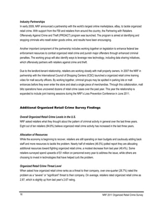 NRF 2011 Organized Retail Crime Survey16
Industry Partnerships
In early 2009, NRF announced a partnership with the world’s largest online marketplace, eBay, to tackle organized
retail crime. With support from the FBI and retailers from around the country, the Partnering with Retailers
Offensively Against Crime and Theft (PROACT) program was launched. The program is aimed at identifying and
stopping criminals who resell stolen goods online, and results have been encouraging.
Another important component of the partnership includes working together on legislation to enhance federal law
enforcement resources to combat organized retail crime and punish major offenders through enhanced criminal
penalties. The working group will also identify ways to leverage new technology, including data sharing initiatives,
which offensively partners with retailers against crime and theft.
Due to the landlord-tenant relationship, retailers are working closely with mall property owners. In 2007 the NRF in
partnership with the International Council of Shopping Centers (ICSC) launched a organized retail crime training
video for mall security officers. By working together, criminal groups may be spotted in parking lots or mall
entrances before they even enter the store and steal a single piece of merchandise. Through this collaboration, mall
blitz operations have uncovered dozens of retail crime cases over the past year. This year the relationship is
expanded to include joint training sessions during the NRF’s Loss Prevention Conference in June 2011.
Additional Organized Retail Crime Survey Findings
Overall Organized Retail Crime Levels in the U.S.
NRF asked retailers what they thought about the pattern of criminal activity in general over the last three years.
Eight out of ten retailers (84.8%) believe organized retail crime activity has increased in the last three years.
Allocation of Resources
While the economy is beginning to recover, retailers are still operating on lean budgets and cautiously adding back
staff and more resources to tackle the problem. Nearly half of retailers (46.5%) polled report they are allocating
additional resources toward fighting organized retail crime, a modest decrease from last year (48.4%). Some
retailers surveyed spend upwards of $1 million on personnel every year to address the issue, while others are
choosing to invest in technologies that have helped curb the problem.
Organized Retail Crime Threat Level
When asked how organized retail crime ranks as a threat to their company, over one-quarter (26.7%) rated the
problem as a “severe” or “significant” threat to their company. On average, retailers rated organized retail crime as
2.87, which is slightly up from last year’s 2.67 rating.
 