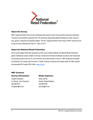 NRF 2011 Organized Retail Crime Survey2
About the Survey
NRF’s Organized Retail Crime survey is distributed each spring to senior loss prevention executives nationwide.
This year’s survey features responses from 129 executives representing department/large box stores, discount,
drug, grocery, restaurant and specialty retailers. The 2011 Organized Retail Crime Survey is NRF's seventh annual
survey and was conducted from April 19 – May 10, 2011.
About the National Retail Federation
As the world's largest retail trade association and the voice of retail worldwide, the National Retail Federation's
global membership includes retailers of all sizes, formats and channels of distribution as well as chain restaurants
and industry partners from the U.S. and more than 45 countries abroad. In the U.S., NRF represents the breadth
and diversity of an industry with more than 1.6 million American companies that employ nearly 25 million workers
and generated 2010 sales of $2.4 trillion. www.nrf.com
NRF Contacts
Survey Information: Media Inquiries:
Angelica Rodriguez Kathy Grannis
Sr. Director, Loss Prevention Director, Media Relations
202-626-8142 202-626-8189
rodrigueza@nrf.com grannisk@nrf.com
 