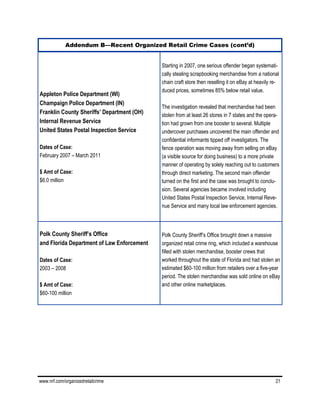 www.nrf.com/organizedretailcrime 21
Appleton Police Department (WI)
Champaign Police Department (IN)
Franklin County Sheriffs’ Department (OH)
Internal Revenue Service
United States Postal Inspection Service
Dates of Case:
February 2007 – March 2011
$ Amt of Case:
$6.0 million
Starting in 2007, one serious offender began systemati-
cally stealing scrapbooking merchandise from a national
chain craft store then reselling it on eBay at heavily re-
duced prices, sometimes 85% below retail value.
The investigation revealed that merchandise had been
stolen from at least 26 stores in 7 states and the opera-
tion had grown from one booster to several. Multiple
undercover purchases uncovered the main offender and
confidential informants tipped off investigators. The
fence operation was moving away from selling on eBay
(a visible source for doing business) to a more private
manner of operating by solely reaching out to customers
through direct marketing. The second main offender
turned on the first and the case was brought to conclu-
sion. Several agencies became involved including
United States Postal Inspection Service, Internal Reve-
nue Service and many local law enforcement agencies.
Polk County Sheriff’s Office
and Florida Department of Law Enforcement
Dates of Case:
2003 – 2008
$ Amt of Case:
$60-100 million
Polk County Sheriff’s Office brought down a massive
organized retail crime ring, which included a warehouse
filled with stolen merchandise, booster crews that
worked throughout the state of Florida and had stolen an
estimated $60-100 million from retailers over a five-year
period. The stolen merchandise was sold online on eBay
and other online marketplaces.
Addendum B—Recent Organized Retail Crime Cases (cont’d)
 