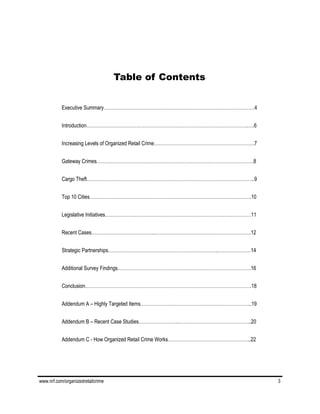 www.nrf.com/organizedretailcrime 3
Table of Contents
Executive Summary……………………………………………………………………………………4
Introduction………………………………………………………………………………………….….6
Increasing Levels of Organized Retail Crime……………………………………………………….7
Gateway Crimes……………………………………………………………………………………….8
Cargo Theft……………………………………………………………………………………………..9
Top 10 Cities………………………………………………………………………………………….10
Legislative Initiatives…………………………………………………………………………………11
Recent Cases…………………………………..…………………………………………………….12
Strategic Partnerships…………………………………………………………….…………………14
Additional Survey Findings………………………………………………………………………….16
Conclusion…………………………………………………………………………………………….18
Addendum A – Highly Targeted Items……………………………………………………………..19
Addendum B – Recent Case Studies…………………….………………………………………..20
Addendum C - How Organized Retail Crime Works……………………………………………..22
 