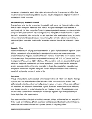 www.nrf.com/organizedretailcrime 5
management understands the severity of the problem, a big step up from the 39 percent reported in 2005. As a
result, many companies are allocating additional resources – including more personnel and greater investment in
technology – to combat the problem.
Retailers Identifying More Fence Locations
Organized crime gangs who steal consumer and other valuable goods such as over-the-counter medicines, baby
formula, diabetic testing strips and designer jeans, often use the façade of a local pawn shop, flea market or
warehouse to hide their stolen merchandise. These criminals also pose as legitimate sellers on online auction sites,
selling their stolen goods to innocent and unknowing consumers. The report found more than seven in 10 retailers
identified or recovered this stolen merchandise from both physical and online fence locations. Industry partnerships
with law enforcement and increased resources in personnel may have contributed to the increase in identifying
these stolen goods. The increase in the number of retailers who have been victimized may have played a role as
well.
Legislative Efforts
Retailers have spent years lobbying Congress about the need for specific organized retail crime legislation. Specific
lobbying interests include stiffer penalties for criminals involved with organized retail crimes, expanding law
enforcement’s ability to charge and prosecute offenders and decreasing the felony dollar amount threshold at which
criminals are charged. Though retailers recently celebrated the passing of H.R. 5932, the Organized Retail Theft
Investigation and Prosecution Act of 2010 in the House of Representatives, which aims to establish the Organized
Retail Theft Investigation and Prosecution Unit with the Department of Justice, budget crises and several other
pressing issues prevented this bill from being presented to the Senate. Several states have engaged the issue
through state legislation and many have already seen success. The report outlines which states have already
passed bills and those that are currently working on bills.
Conclusion
Through various platforms, retailers are able to communicate and network with industry peers about the challenges
organized retail crime presents for their business and how to combat the multi-billion dollar problem. These
platforms include national committees, local intelligence sharing groups, partnerships with local, state, and federal
law enforcement, and relationships with lawmakers. Together, retailers and law enforcement officials are making
great strides in uncovering the criminal enterprises that exist throughout the country. These collaborations have
resulted in many successful federal indictments and the breakup of large crime rings, which operated for years
behind physical and online fence operations.
From government affairs and strategic partnerships to grassroots initiatives, retailers have been very resourceful in
finding ways to confront the issue. Efforts to pass federal legislation persist and work continues behind the scenes
as executives from different companies come together to shed light on this growing problem.
 