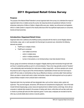 NRF 2011 Organized Retail Crime Survey6
2011 Organized Retail Crime Survey
Purpose
The purpose of the National Retail Federation’s annual organized retail crime survey is to understand the impact of
organized retail crime on retailers across the country. By measuring trends and operational methods of criminal
enterprises making tens of billions of dollars in illegal profits every year, retailers, law enforcement and legislators
will be in a better position to respond to this industry-wide issue which has significant repercussions on consumers,
brands and local economies.
Introduction: Organized Retail Crime
Organized retail crime is defined as the theft/fraud activity conducted with the intent to convert illegally obtained
merchandise, cargo, cash, or cash equivalent into financial gain (no personal use), where/when the following
elements are present:
 Theft/Fraud is multiples of items
 Theft/Fraud is conducted:
 over multiple occurrences
 and/or in multiple stores
 and/or in multiple jurisdictions
 by two or more persons, or an individual acting in dual roles (booster & fence)
Groups, gangs and sometimes individuals are engaged in illegally obtaining retail merchandise through both theft
and fraud in substantial quantities as part of a criminal enterprise. These crime rings generally consist of “boosters”
– who methodically steal merchandise from retail stores or trailers (cargo theft) – and fence operators who convert
the product to cash or drugs as part of the criminal enterprise. Sophisticated criminals have even found ways to
switch UPC bar codes on merchandise so they ring up differently at checkout, commonly called “ticket switching.”
Others use stolen or cloned credit cards to obtain merchandise, tamper with retail equipment such as pin-pads or
produce fictitious receipts to return products back to retail stores.
Organized retail crime ring members will have designated roles, such as driver, lookout, picker, packer and
supervisor. They use hand signals, cell phones, GPS devices and comprehensive shopping lists. Tools of the trade
include foil-lined shopping bags, purses, boxes and signal jammers to defeat inventory control tags. Some will use
computers to replicate fake receipts for the purpose of making cash returns, while others will use fake credit cards
or checks to purchase gift cards and other expensive goods. In some cases, employees are recruited to look the
other way or provide details about camera or security systems.
 