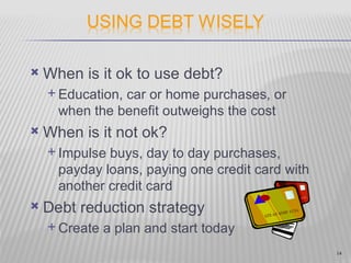    When is it ok to use debt?
     Education,car or home purchases, or
      when the benefit outweighs the cost
   When is it not ok?
     Impulse buys, day to day purchases,
      payday loans, paying one credit card with
      another credit card
   Debt reduction strategy
     Create   a plan and start today
                                                  14
 