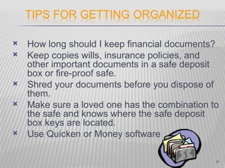    How long should I keep financial documents?
   Keep copies wills, insurance policies, and
    other important documents in a safe deposit
    box or fire-proof safe.
   Shred your documents before you dispose of
    them.
   Make sure a loved one has the combination to
    the safe and knows where the safe deposit
    box keys are located.
   Use Quicken or Money software

                                               17
 