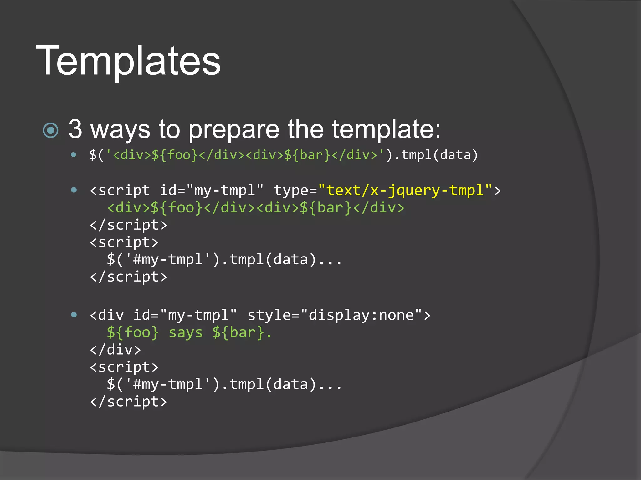 Templates3 ways to prepare the template:$('<div>${foo}</div><div>${bar}</div>').tmpl(data)<script id="my-tmpl" type="text/x-jquery-tmpl"><div>${foo}</div><div>${bar}</div></script><script>  $('#my-tmpl').tmpl(data)...</script><div id="my-tmpl" style="display:none">${foo} says ${bar}.</div><script>$('#my-tmpl').tmpl(data)...</script>