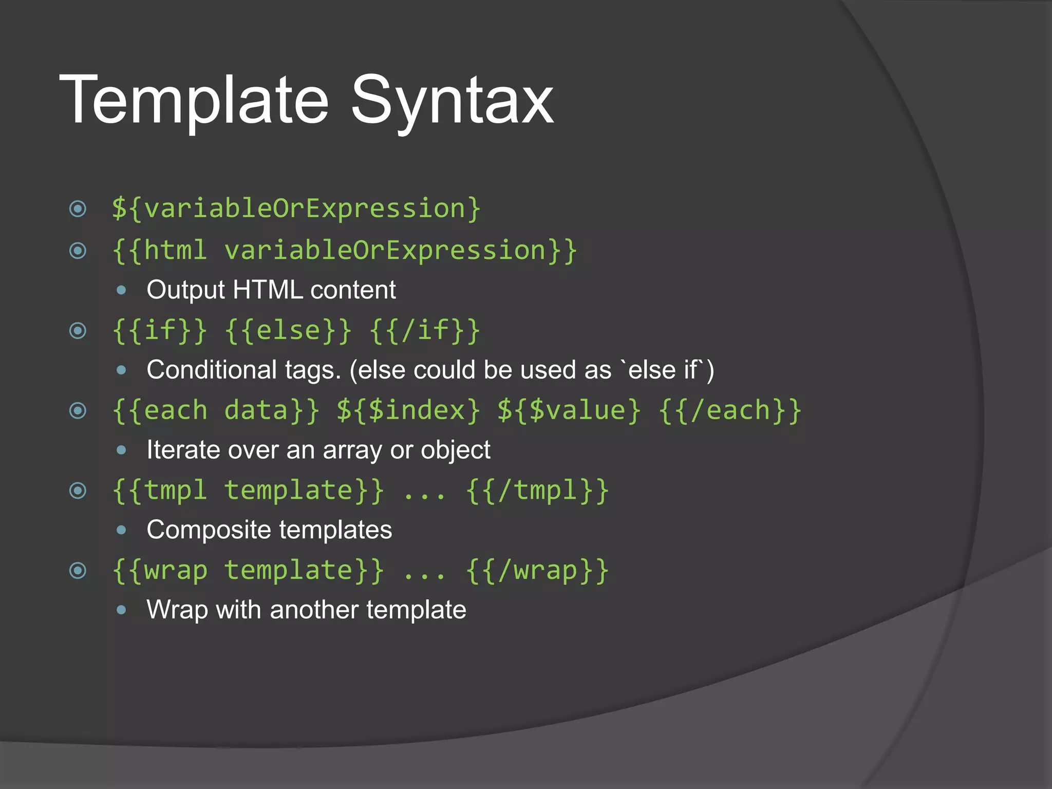 Template Syntax${variableOrExpression}{{html variableOrExpression}}Output HTML content{{if}} {{else}} {{/if}}Conditional tags. (else could be used as `else if`){{each data}} ${$index} ${$value} {{/each}}Iterate over an array or object{{tmpl template}} ... {{/tmpl}}Composite templates{{wrap template}} ... {{/wrap}}Wrap with another template