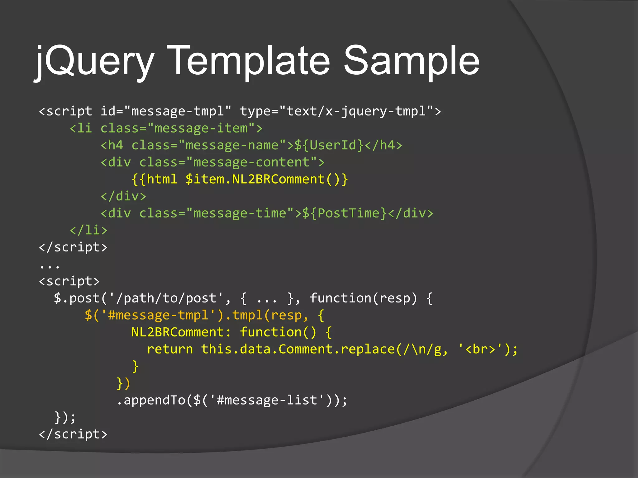 jQuery Template Sample<script id="message-tmpl" type="text/x-jquery-tmpl">    <li class="message-item">        <h4 class="message-name">${UserId}</h4>        <div class="message-content">{{html $item.NL2BRComment()}       </div>        <div class="message-time">${PostTime}</div>    </li></script>...<script>  $.post('/path/to/post', { ... }, function(resp) {$('#message-tmpl').tmpl(resp, {           NL2BRComment: function() {              return this.data.Comment.replace(/\n/g, '<br>');            }         })         .appendTo($('#message-list'));  });</script>