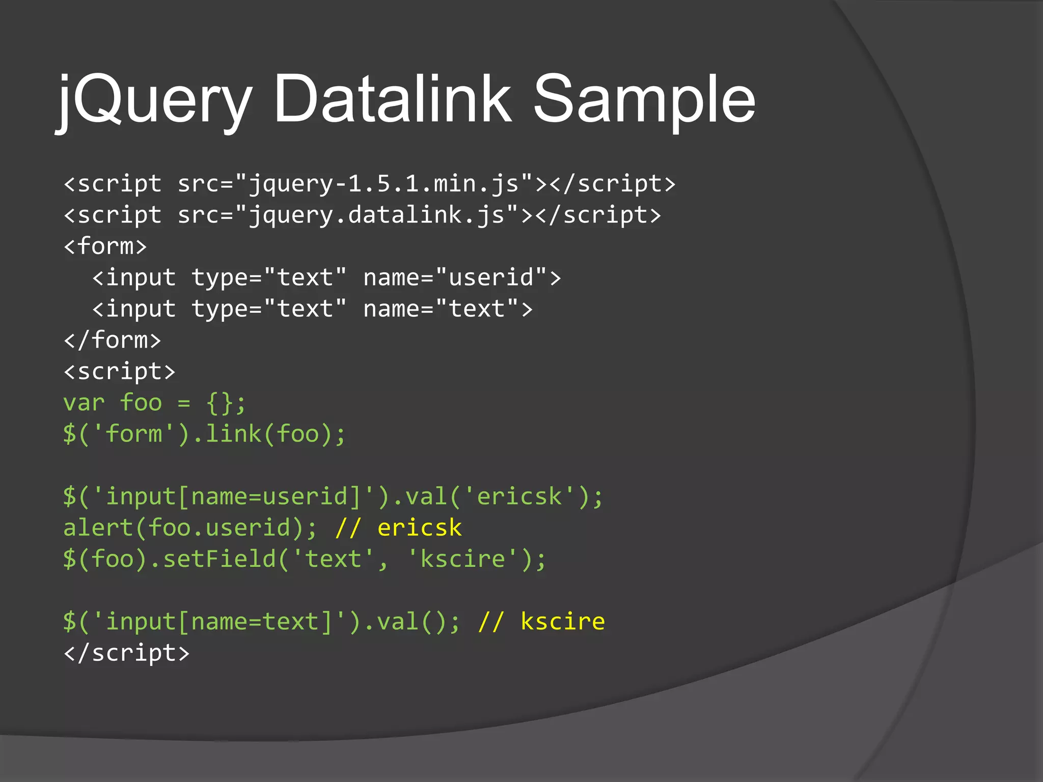 jQueryDatalink Sample<script src="jquery-1.5.1.min.js"></script><script src="jquery.datalink.js"></script><form>  <input type="text" name="userid"> <input type="text" name="text"></form><script>var foo = {};$('form').link(foo);$('input[name=userid]').val('ericsk');alert(foo.userid); // ericsk$(foo).setField('text', 'kscire');$('input[name=text]').val(); // kscire</script>