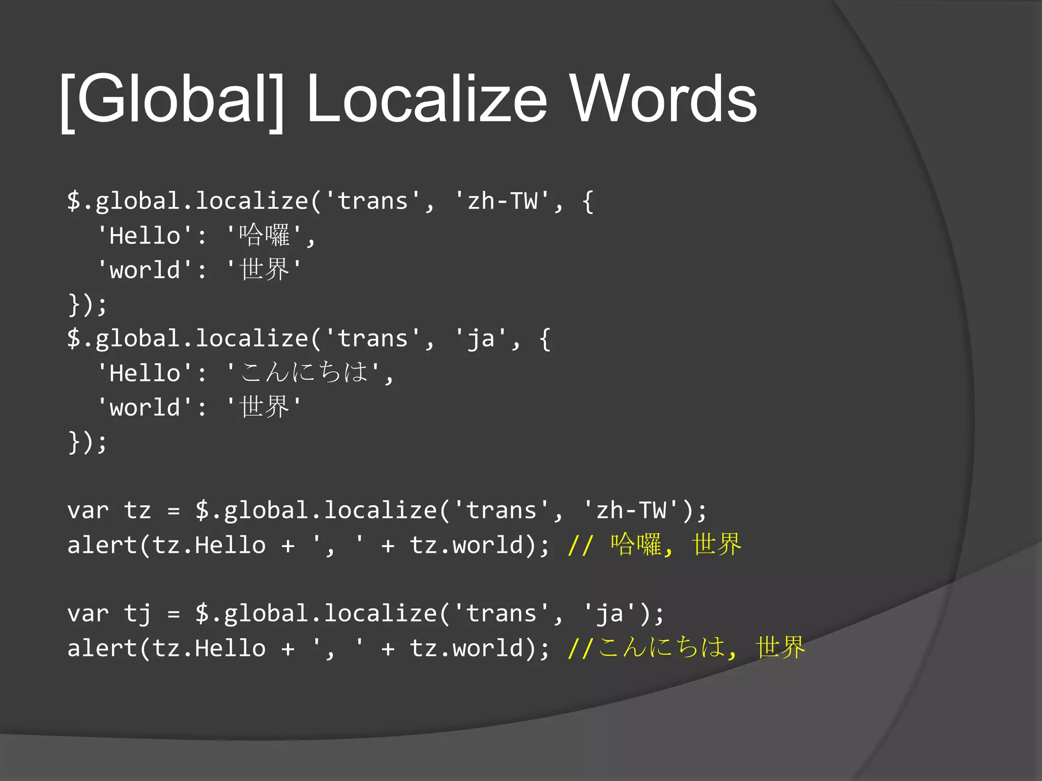[Global] Localize Words$.global.localize('trans', 'zh-TW', {  'Hello': '哈囉','world': '世界'});$.global.localize('trans', 'ja', {'Hello': 'こんにちは','world': '世界'});vartz = $.global.localize('trans', 'zh-TW');alert(tz.Hello + ', ' + tz.world); // 哈囉, 世界vartj = $.global.localize('trans', 'ja');alert(tz.Hello + ', '+ tz.world); //こんにちは, 世界