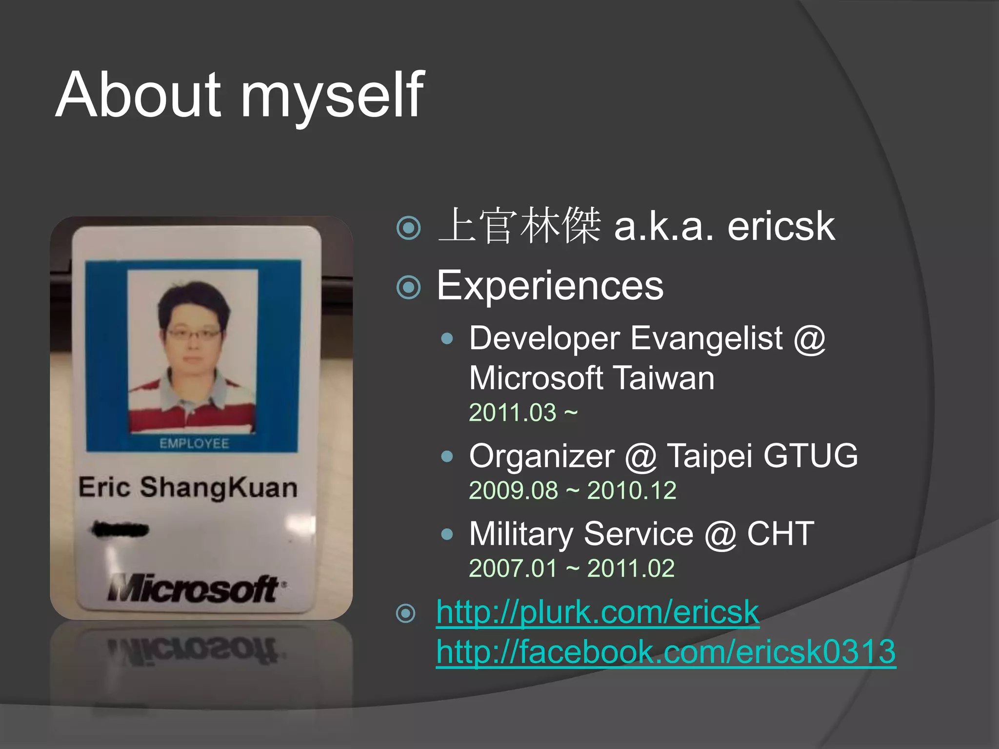 About myself上官林傑 a.k.a. ericskExperiencesDeveloper Evangelist @ Microsoft Taiwan2011.03 ~ Organizer @ Taipei GTUG2009.08 ~ 2010.12Military Service @ CHT2007.01 ~ 2011.02http://plurk.com/ericskhttp://facebook.com/ericsk0313