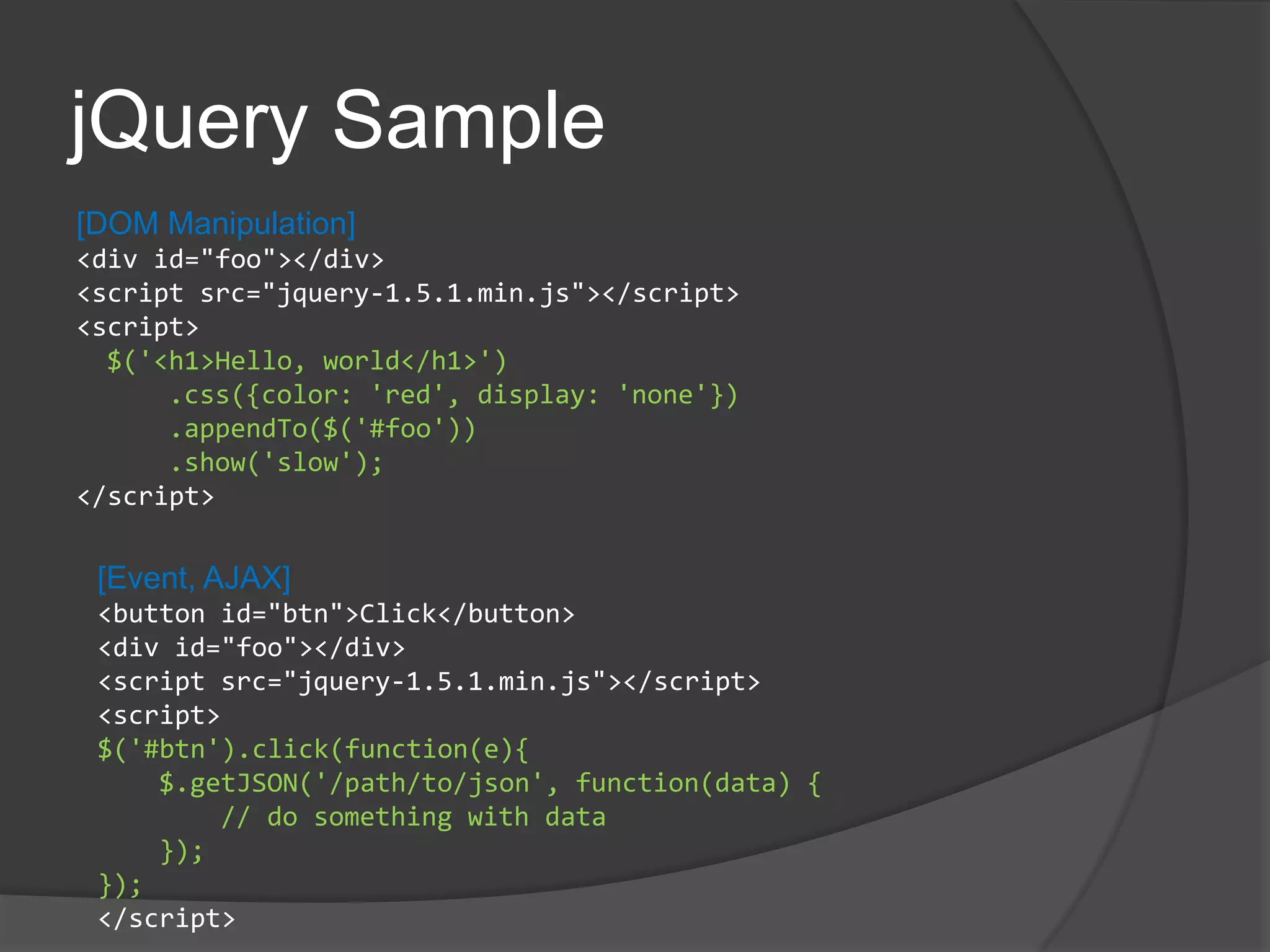 jQuery Sample[DOM Manipulation]<div id="foo"></div><script src="jquery-1.5.1.min.js"></script><script> $('<h1>Hello, world</h1>')     .css({color: 'red', display: 'none'})     .appendTo($('#foo'))     .show('slow');</script>[Event, AJAX]<button id="btn">Click</button><div id="foo"></div><script src="jquery-1.5.1.min.js"></script><script>$('#btn').click(function(e){    $.getJSON('/path/to/json', function(data) {        // do something with data    });});</script>