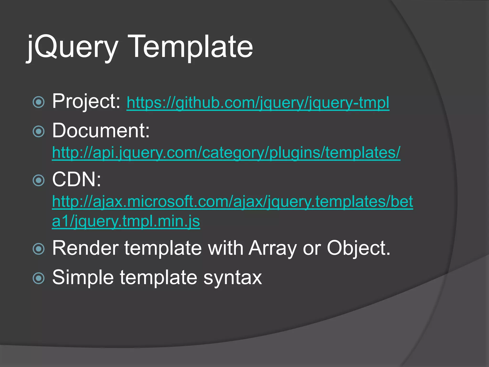 jQuery TemplateProject: https://github.com/jquery/jquery-tmplDocument: http://api.jquery.com/category/plugins/templates/CDN: http://ajax.microsoft.com/ajax/jquery.templates/beta1/jquery.tmpl.min.jsRender template with Array or Object.Simple template syntax