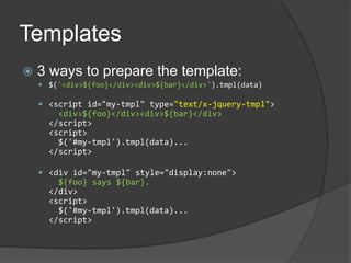 Templates3 ways to prepare the template:$('<div>${foo}</div><div>${bar}</div>').tmpl(data)<script id="my-tmpl" type="text/x-jquery-tmpl"><div>${foo}</div><div>${bar}</div></script><script>  $('#my-tmpl').tmpl(data)...</script><div id="my-tmpl" style="display:none">${foo} says ${bar}.</div><script>$('#my-tmpl').tmpl(data)...</script>