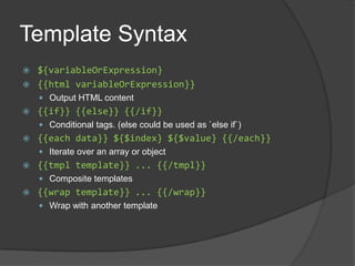 Template Syntax${variableOrExpression}{{html variableOrExpression}}Output HTML content{{if}} {{else}} {{/if}}Conditional tags. (else could be used as `else if`){{each data}} ${$index} ${$value} {{/each}}Iterate over an array or object{{tmpl template}} ... {{/tmpl}}Composite templates{{wrap template}} ... {{/wrap}}Wrap with another template