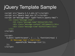 jQuery Template Sample<script src="jquery-1.5.1.min.js"></script><script src="jquery.tmpl.min.js"></script><script id="message-tmpl" type="text/x-jquery-tmpl">    <li class="message-item">        <h4 class="message-name">${UserId}</h4>        <div class="message-content">${Comment}</div>        <div class="message-time">${PostTime}</div>    </li></script>...<script>  $.post('/path/to/post', { ... }, function(resp) {$('#message-tmpl').tmpl(resp)         .appendTo($('#message-list'));  });</script>