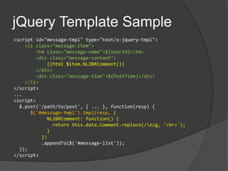 jQuery Template Sample<script id="message-tmpl" type="text/x-jquery-tmpl">    <li class="message-item">        <h4 class="message-name">${UserId}</h4>        <div class="message-content">{{html $item.NL2BRComment()}       </div>        <div class="message-time">${PostTime}</div>    </li></script>...<script>  $.post('/path/to/post', { ... }, function(resp) {$('#message-tmpl').tmpl(resp, {           NL2BRComment: function() {              return this.data.Comment.replace(/\n/g, '<br>');            }         })         .appendTo($('#message-list'));  });</script>