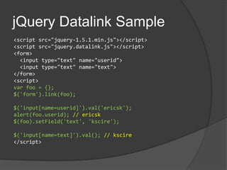 jQueryDatalink Sample<script src="jquery-1.5.1.min.js"></script><script src="jquery.datalink.js"></script><form>  <input type="text" name="userid"> <input type="text" name="text"></form><script>var foo = {};$('form').link(foo);$('input[name=userid]').val('ericsk');alert(foo.userid); // ericsk$(foo).setField('text', 'kscire');$('input[name=text]').val(); // kscire</script>