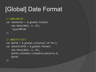 [Global] Date Format// 2011/03/25vardateStrEn = $.global.format(    new Date(2011, 3, 25),   'yyyy/MM/dd');// 2011年3月25日var $zhTW = $.global.cultures['zh-TW'];vardateStrZhTW = $.global.format(    new Date(2011, 3, 25),    $zhTW.calendars.standard.patterns.D,   $zhTW);