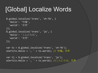 [Global] Localize Words$.global.localize('trans', 'zh-TW', {  'Hello': '哈囉','world': '世界'});$.global.localize('trans', 'ja', {'Hello': 'こんにちは','world': '世界'});vartz = $.global.localize('trans', 'zh-TW');alert(tz.Hello + ', ' + tz.world); // 哈囉, 世界vartj = $.global.localize('trans', 'ja');alert(tz.Hello + ', '+ tz.world); //こんにちは, 世界