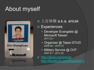 About myself上官林傑 a.k.a. ericskExperiencesDeveloper Evangelist @ Microsoft Taiwan2011.03 ~ Organizer @ Taipei GTUG2009.08 ~ 2010.12Military Service @ CHT2007.01 ~ 2011.02http://plurk.com/ericskhttp://facebook.com/ericsk0313