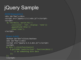 jQuery Sample[DOM Manipulation]<div id="foo"></div><script src="jquery-1.5.1.min.js"></script><script> $('<h1>Hello, world</h1>')     .css({color: 'red', display: 'none'})     .appendTo($('#foo'))     .show('slow');</script>[Event, AJAX]<button id="btn">Click</button><div id="foo"></div><script src="jquery-1.5.1.min.js"></script><script>$('#btn').click(function(e){    $.getJSON('/path/to/json', function(data) {        // do something with data    });});</script>