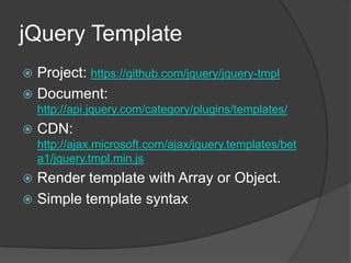 jQuery TemplateProject: https://github.com/jquery/jquery-tmplDocument: http://api.jquery.com/category/plugins/templates/CDN: http://ajax.microsoft.com/ajax/jquery.templates/beta1/jquery.tmpl.min.jsRender template with Array or Object.Simple template syntax