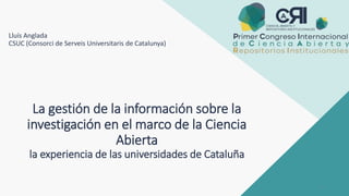 La gestión de la información sobre la
investigación en el marco de la Ciencia
Abierta
la experiencia de las universidades de Cataluña
Lluís Anglada
CSUC (Consorci de Serveis Universitaris de Catalunya)
1
 