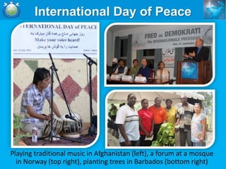 International Day of Peace




Playing traditional music in Afghanistan (left), a forum at a mosque
  in Norway (top right), planting trees in Barbados (bottom right)
 