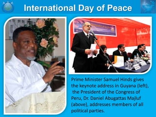 International Day of Peace




           Prime Minister Samuel Hinds gives
           the keynote address in Guyana (left),
            the President of the Congress of
           Peru, Dr. Daniel Abugattas Majluf
           (above), addresses members of all
           political parties.
 