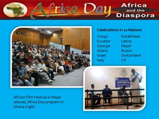 Celebrations in 12 Nations
                                 Congo         Kazakhstan
                                 Ecuador       Latvia
                                 Georgia       Nepal
                                 Ghana         Russia
                                 Israel        Switzerland
                                 Italy         US




African Film Festival in Nepal
(above), Africa Day program in
Ghana (right)
 