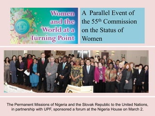 A Parallel Event of
                                          the 55th Commission
                                          on the Status of
                                          Women




The Permanent Missions of Nigeria and the Slovak Republic to the United Nations,
  in partnership with UPF, sponsored a forum at the Nigeria House on March 2.
 