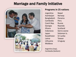 Marriage and Family Initiative
                   Programs in 25 nations
                   Argentina     Nepal
                   Azerbaijan    Norway
                   Bangladesh    Panama
                   Cambodia      Peru
                   Czech Rep.    Russia
                   Georgia       Rwanda
                   Ghana         Scotland
                   Indonesia     Sierra Leone
                   Japan         Solomon Is.
                   Kazakhstan    Sri Lanka
                   Latvia        Taiwan
                   Lithuania     Uruguay
                   Moldova

                   Argentina (top),
                   Cambodia (bottom)
 