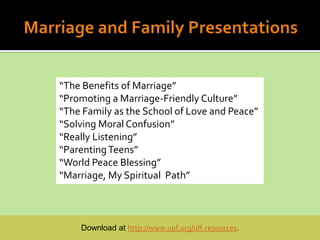 “The Benefits of Marriage”
“Promoting a Marriage-Friendly Culture”
“The Family as the School of Love and Peace”
“Solving Moral Confusion”
“Really Listening”
“Parenting Teens”
“World Peace Blessing”
“Marriage, My Spiritual Path”



    Download at http://www.upf.org/idf-resources.
 