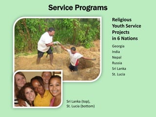 Service Programs
                         Religious
                         Youth Service
                         Projects
                         in 6 Nations
                         Georgia
                         India
                         Nepal
                         Russia
                         Sri Lanka
                         St. Lucia




    Sri Lanka (top),
    St. Lucia (bottom)
 