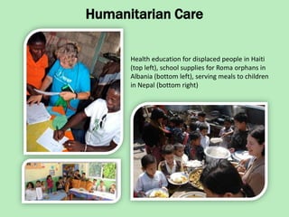 Humanitarian Care

      Health education for displaced people in Haiti
      (top left), school supplies for Roma orphans in
      Albania (bottom left), serving meals to children
      in Nepal (bottom right)
 