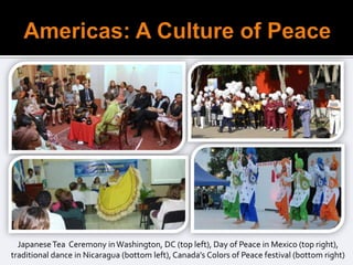 Japanese Tea Ceremony in Washington, DC (top left), Day of Peace in Mexico (top right),
traditional dance in Nicaragua (bottom left), Canada’s Colors of Peace festival (bottom right)
 