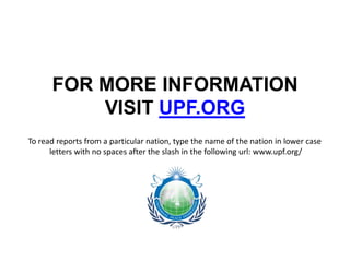 FOR MORE INFORMATION
          VISIT UPF.ORG
To read reports from a particular nation, type the name of the nation in lower case
      letters with no spaces after the slash in the following url: www.upf.org/
 