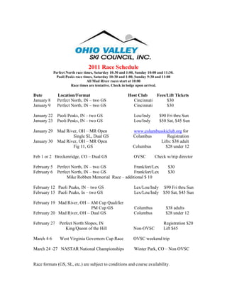 2011 Race Schedule
             Perfect North race times, Saturday 10:30 and 1:00, Sunday 10:00 and 11:30.
               Paoli Peaks race times, Saturday 10:30 and 1:00, Sunday 9:30 and 11:00
                                  All Mad River races start at 10:00
                        Race times are tentative. Check in lodge upon arrival.

Date           Location/Format                            Host Club    Fees/Lift Tickets
January 8      Perfect North, IN – two GS                   Cincinnati      $30
January 9      Perfect North, IN – two GS                   Cincinnati      $30

January 22     Paoli Peaks, IN – two GS                       Lou/Indy        $90 Fri thru Sun
January 23     Paoli Peaks, IN – two GS                       Lou/Indy        $50 Sat, $45 Sun

January 29     Mad River, OH – MR Open                        www.columbusskiclub.org for
                      Single SL, Dual GS                      Columbus       Registration
January 30     Mad River, OH – MR Open                                    Lifts: $38 adult
                      Fig 11, GS                              Columbus      $28 under 12

Feb 1 or 2 Breckenridge, CO – Dual GS                         OVSC         Check w/trip director

February 5     Perfect North, IN – two GS            Frankfort/Lex                 $30
February 6     Perfect North, IN – two GS            Frankfort/Lex                 $30
                    Mike Robben Memorial Race – additional $ 10

February 12 Paoli Peaks, IN – two GS                          Lex/Lou/Indy $90 Fri thru Sun
February 13 Paoli Peaks, In – two GS                          Lex/Lou/Indy $50 Sat, $45 Sun

February 19 Mad River, OH – AM Cup Qualifier
                            PM Cup GS                         Columbus            $38 adults
February 20 Mad River, OH – Dual GS                           Columbus            $28 under 12

February 27     Perfect North Slopes, IN                                        Registration $20
                   King/Queen of the Hill                     Non-OVSC          Lift $45

March 4-6       West Virginia Governors Cup Race              OVSC weekend trip

March 24 -27 NASTAR National Championships                    Winter Park, CO – Non OVSC


Race formats (GS, SL, etc.) are subject to conditions and course availability.
 