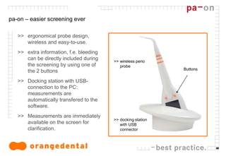 10
pa-on – easier screening ever
>> ergonomical probe design,
wireless and easy-to-use.
>> extra information, f.e. bleeding
can be directly included during
the screening by using one of
the 2 buttons
>> Docking station with USB-
connection to the PC:
measurements are
automatically transfered to the
software.
>> Measurements are immediately
available on the screen for
clarification.
>> wireless perio
probe
>> docking station
with USB
connector
Buttons
 