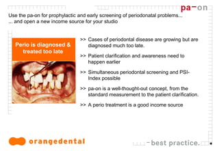 12
Use the pa-on for prophylactic and early screening of periodonatal problems...
... and open a new income source for your studio
>> Cases of periodontal disease are growing but are
diagnosed much too late.
>> Patient clarification and awareness need to
happen earlier
>> Simultaneous periodontal screening and PSI-
Index possible
>> pa-on is a well-thought-out concept, from the
standard measurement to the patient clarification.
>> A perio treatment is a good income source
Perio is diagnosed &
treated too late
 