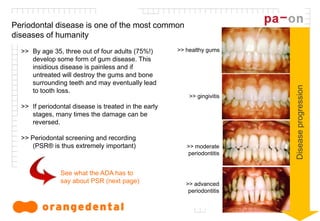 2
Periodontal disease is one of the most common
diseases of humanity
>> By age 35, three out of four adults (75%!)
develop some form of gum disease. This
insidious disease is painless and if
untreated will destroy the gums and bone
surrounding teeth and may eventually lead
to tooth loss.
>> If periodontal disease is treated in the early
stages, many times the damage can be
reversed.
>> Periodontal screening and recording
(PSR® is thus extremely important)
Diseaseprogression
>> healthy gums
>> gingivitis
>> moderate
periodontitis
>> advanced
periodontitis
See what the ADA has to
say about PSR (next page)
 