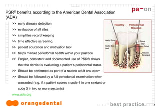 3
PSR® benefits according to the American Dental Association
(ADA)
>> early disease detection
>> evaluation of all sites
>> simplifies record keeping
>> time effective screening
>> patient education and motivation tool
>> helps market periodontal health within your practice
>> Proper, consistent and documented use of PSR® shows
that the dentist is evaluating a patient‘s periodontal status
>> Should be performed as part of a routine adult oral exam
>> Should be followed by a full periodontal examination when
warranted (e.g. if a patient scores a code 4 in one sextant or
code 3 in two or more sextants)
www.ada.org
 
