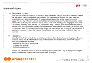 4
Some definitions
>> Periodontal pockets
This space is known as the sulcus, or pocket. It is the spot where the gum attaches to the tooth. Pockets
that are deeper than normal indicate gum disease. This may be either gingivitis (the early stage) or
periodontitis (more advanced disease). To measure these spaces, the dentist uses a periodontal
probe. This is a tiny millimeter ruler with a blunt tip or an electronic device. Your dentist slides the probe
between the tooth and gums at various places around each tooth. Healthy gums cling tightly to the tooth.
The pockets in healthy gums are only 1 to 3 millimeters deep. Diseased gums tend to swell and detach
from the tooth. Pockets become deeper. In advanced forms of periodontitis, the pocket can be more than
10 millimeters deep. The probe measuring the pocket may reach all the way to the tip of the tooth's root. If
a pocket is this deep, it means that much of the soft tissue and bone anchoring the tooth in place has
been lost.
>> Recession
Normally, the roots of your teeth are covered by gum tissue. Many factors, however, may cause the gums
to recede. These include inflammation, badly positioned teeth and hard brushing. Teeth with exposed
roots can have several problems:
- Sensitivity to changes in temperature
- Increased risk of decay
- Unattractive appearance
Dentists use periodontal probes to measure how far gums have receded. They do this by measuring the
distance between the crown of the tooth and the edge of the gum.
 