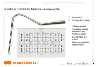 5
Periodontal Examination Methods – a simple probe
++ inexpensive
++ common technology
- not very precise
- Needs two people,
the dentist and
his/her assistant
- Can damage the
sulcus
- Pressure applied is
not consistent
 