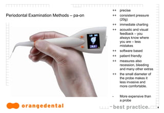 6
Periodontal Examination Methods – pa-on
++ precise
++ consistent pressure
(20g)
++ immediate charting
++ acoustic and visual
feedback – you
always know where
you are – less
mistakes
++ software based
++ patient friendly
++ measures also
recession, bleeding
and many other extras
++ the small diameter of
the probe makes it
less invasive and
more comfortable.
- More expensive than
a probe
 